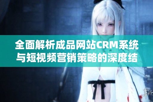 全面解析成品网站CRM系统与短视频营销策略的深度结合