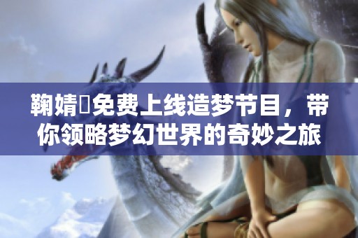鞠婧祎免费上线造梦节目，带你领略梦幻世界的奇妙之旅