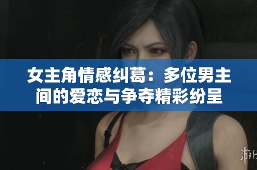 女主角情感纠葛：多位男主间的爱恋与争夺精彩纷呈