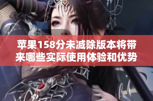 苹果158分未减除版本将带来哪些实际使用体验和优势分析
