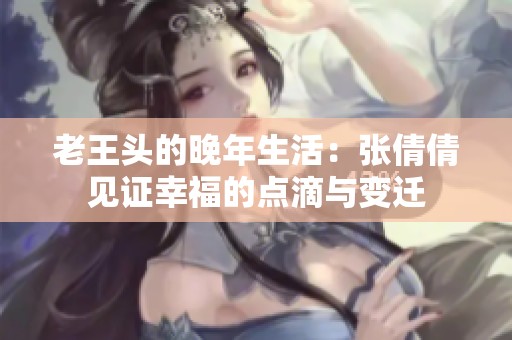 老王头的晚年生活：张倩倩见证幸福的点滴与变迁