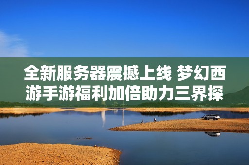 全新服务器震撼上线 梦幻西游手游福利加倍助力三界探险之旅