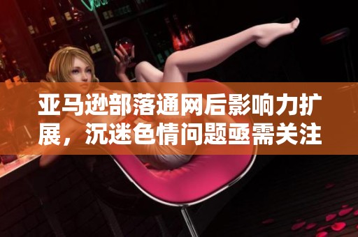 亚马逊部落通网后影响力扩展，沉迷色情问题亟需关注与解决