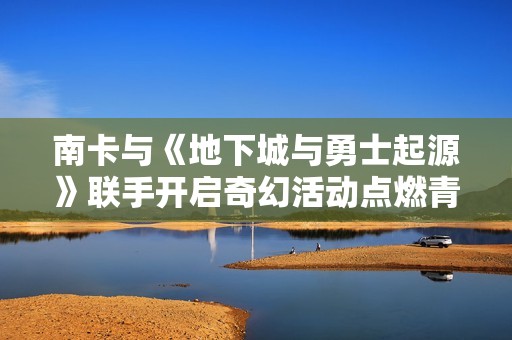 南卡与《地下城与勇士起源》联手开启奇幻活动点燃青春热情