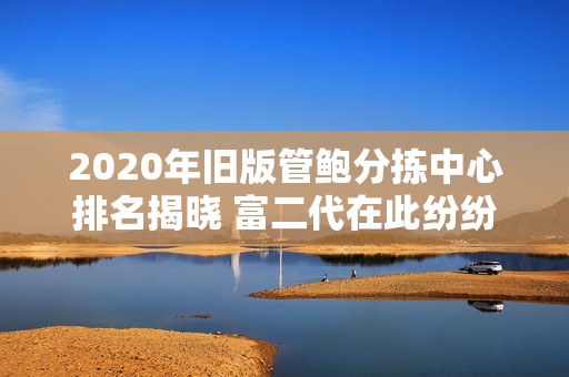2020年旧版管鲍分拣中心排名揭晓 富二代在此纷纷入驻