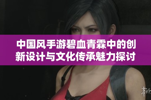 中国风手游碧血青霖中的创新设计与文化传承魅力探讨