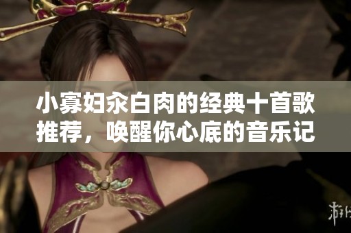 小寡妇汆白肉的经典十首歌推荐，唤醒你心底的音乐记忆