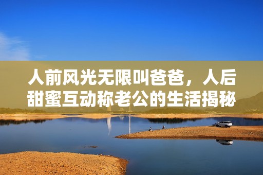 人前风光无限叫爸爸，人后甜蜜互动称老公的生活揭秘