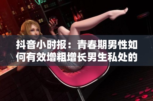 抖音小时报：青春期男性如何有效增粗增长男生私处的方法解析