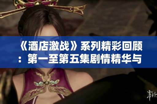 《酒店激战》系列精彩回顾：第一至第五集剧情精华与深度解析