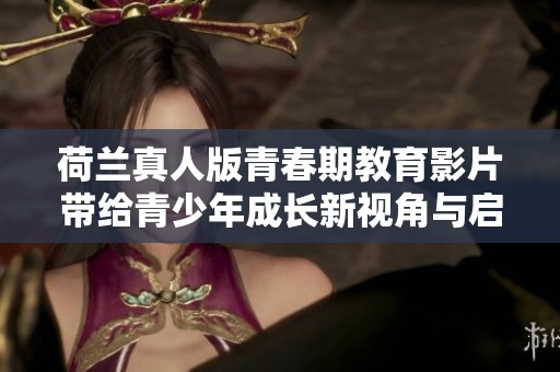 荷兰真人版青春期教育影片带给青少年成长新视角与启示