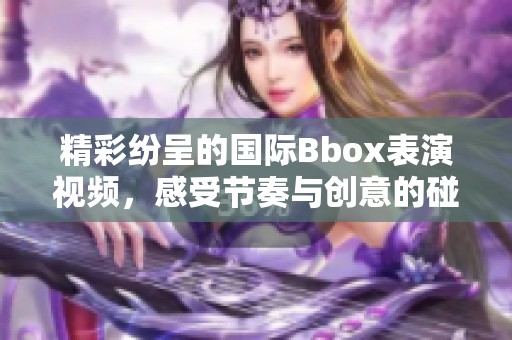 精彩纷呈的国际Bbox表演视频，感受节奏与创意的碰撞