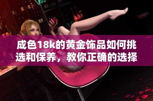 成色18k的黄金饰品如何挑选和保养，教你正确的选择和呵护技巧