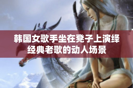韩国女歌手坐在凳子上演绎经典老歌的动人场景