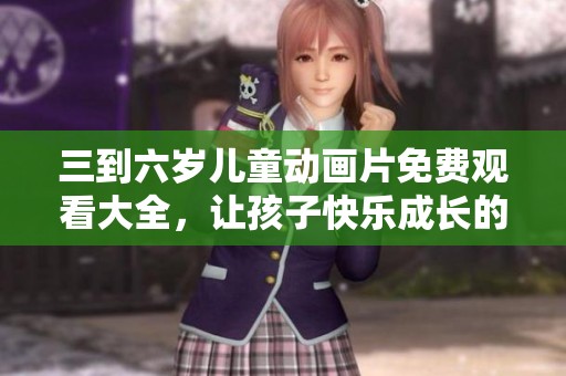 三到六岁儿童动画片免费观看大全，让孩子快乐成长的好选择