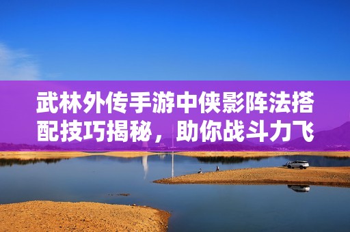 武林外传手游中侠影阵法搭配技巧揭秘，助你战斗力飞跃提升