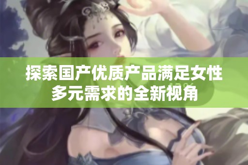 探索国产优质产品满足女性多元需求的全新视角