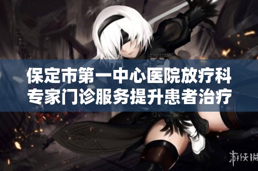 保定市第一中心医院放疗科专家门诊服务提升患者治疗体验