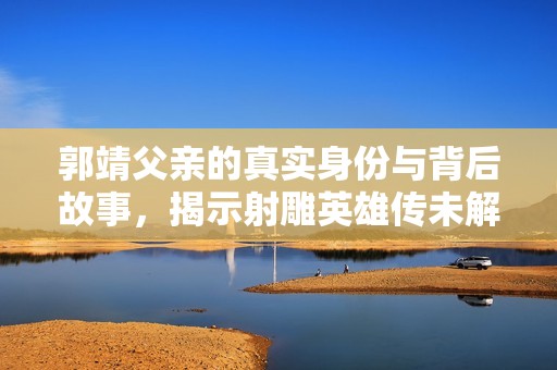 郭靖父亲的真实身份与背后故事，揭示射雕英雄传未解之谜