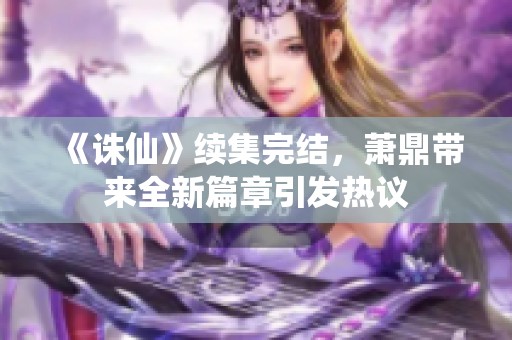 《诛仙》续集完结，萧鼎带来全新篇章引发热议