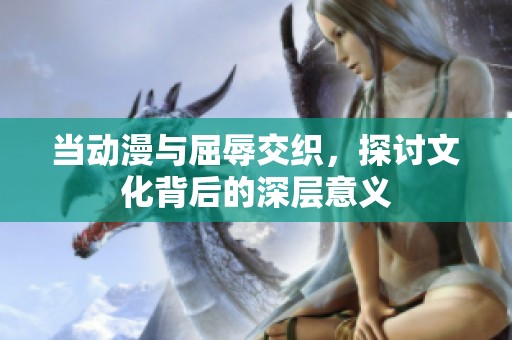 当动漫与屈辱交织，探讨文化背后的深层意义