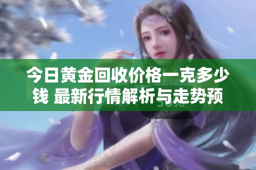 今日黄金回收价格一克多少钱 最新行情解析与走势预测