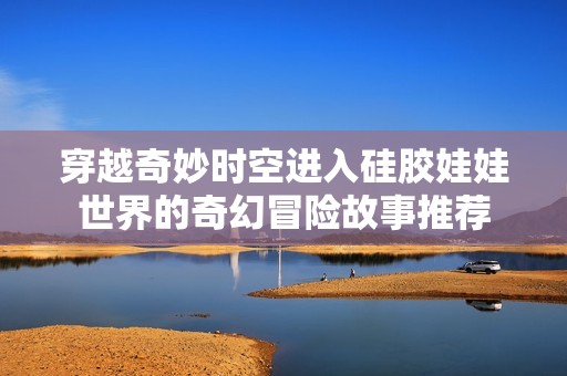 穿越奇妙时空进入硅胶娃娃世界的奇幻冒险故事推荐