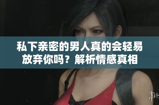 私下亲密的男人真的会轻易放弃你吗？解析情感真相