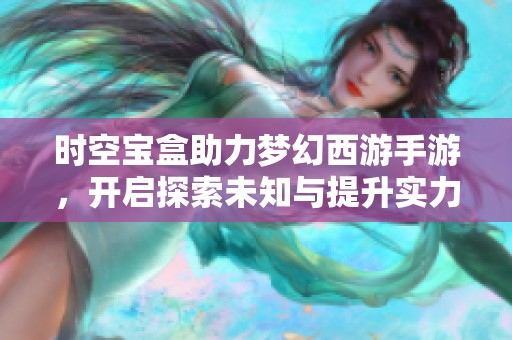 时空宝盒助力梦幻西游手游，开启探索未知与提升实力的奇幻旅程
