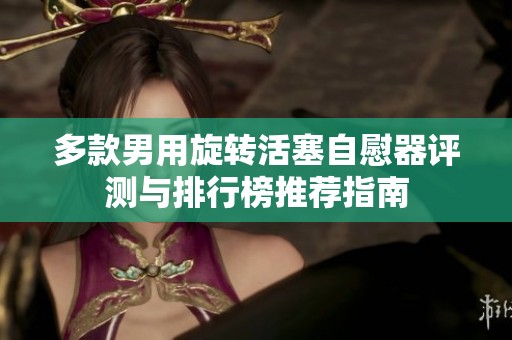 多款男用旋转活塞自慰器评测与排行榜推荐指南