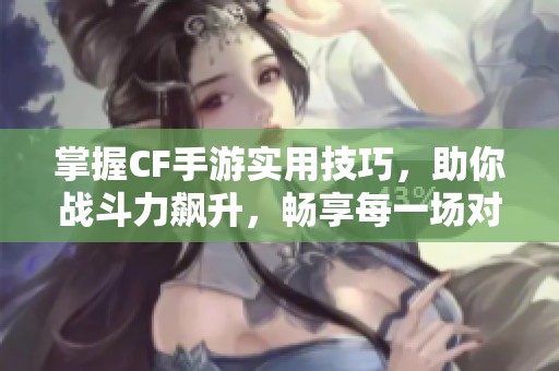 掌握CF手游实用技巧，助你战斗力飙升，畅享每一场对决