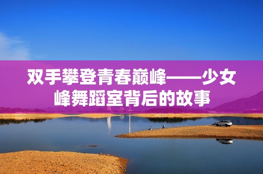 双手攀登青春巅峰——少女峰舞蹈室背后的故事