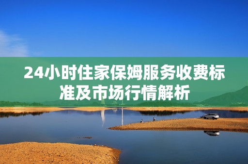 24小时住家保姆服务收费标准及市场行情解析