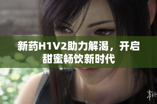新药H1V2助力解渴，开启甜蜜畅饮新时代
