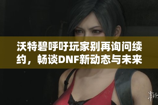 沃特碧呼吁玩家别再询问续约，畅谈DNF新动态与未来发展