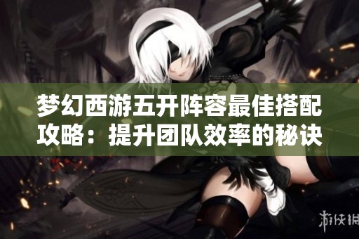 梦幻西游五开阵容最佳搭配攻略：提升团队效率的秘诀分享