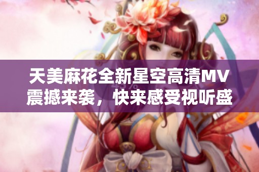 天美麻花全新星空高清MV震撼来袭，快来感受视听盛宴