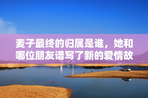 麦子最终的归属是谁，她和哪位朋友谱写了新的爱情故事