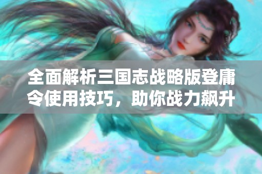 全面解析三国志战略版登庸令使用技巧，助你战力飙升的实用指南