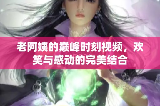 老阿姨的巅峰时刻视频，欢笑与感动的完美结合