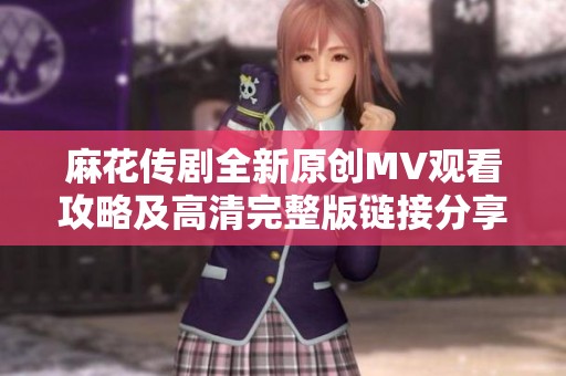 麻花传剧全新原创MV观看攻略及高清完整版链接分享