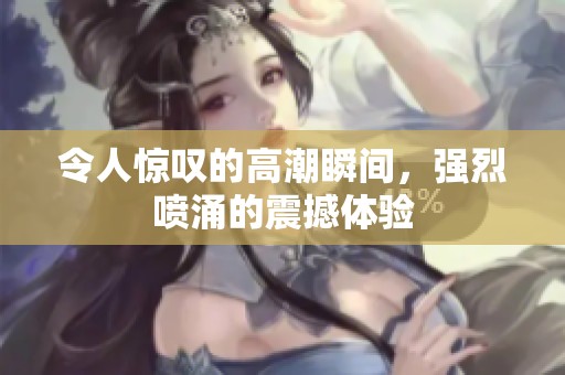 令人惊叹的高潮瞬间，强烈喷涌的震撼体验