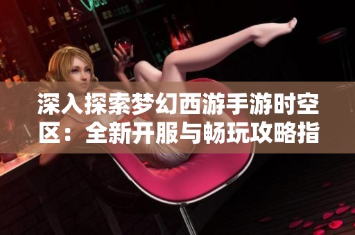 深入探索梦幻西游手游时空区：全新开服与畅玩攻略指南