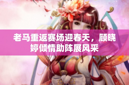 老马重返赛场迎春天，顾晓婷倾情助阵展风采