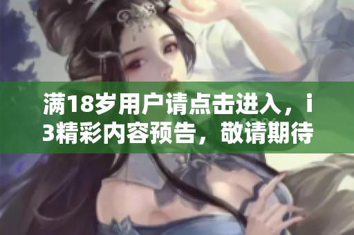 满18岁用户请点击进入，i3精彩内容预告，敬请期待！