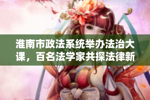 淮南市政法系统举办法治大课，百名法学家共探法律新视野