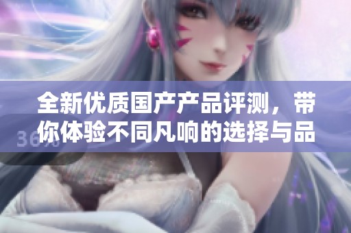 全新优质国产产品评测，带你体验不同凡响的选择与品质