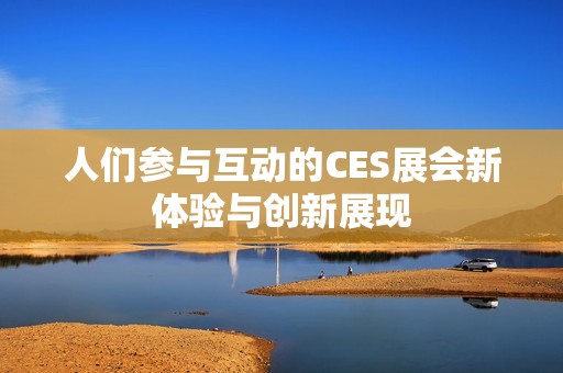 人们参与互动的CES展会新体验与创新展现