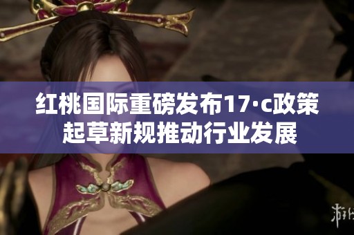 红桃国际重磅发布17·c政策 起草新规推动行业发展