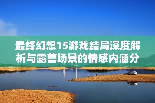 最终幻想15游戏结局深度解析与露营场景的情感内涵分析